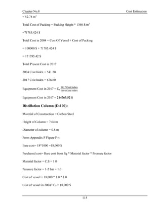 Chapter No.8 Cost Estimation
115
= 52.78 m3
Total Cost of Packing = Packing Height * 1360 $/m3
=71785.424 $
Total Cost in 2004 = Cost Of Vessel + Cost of Packing
= 100000 $ + 71785.424 $
= 171785.42 $
Total Present Cost in 2017
2004 Cost Index = 541.20
2017 Cost Index = 676.60
Equipment Cost in 2017 = Ce
2017 Cost Index
2004 Cost Index
Equipment Cost in 2017 = 214763.52 $
Distillation Column (D-100):
Material of Construction = Carbon Steel
Height of Column = 7.64 m
Diameter of column = 0.8 m
Form Appendix F Figure F-4
Bare cost= 18*1000 =18,000 $
Purchased cost= Bare cost from fig * Material factor * Pressure factor
Material factor = C.S = 1.0
Pressure factor = 1-5 bar = 1.0
Cost of vessel = 18,000 * 1.0 * 1.0
Cost of vessel in 2004= Ce = 18,000 $
 