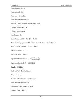 Chapter No.8 Cost Estimation
116
Plate diameter = 0.8 m
Plate material = C.S
Plate type = Sieve plate
From Appendix F Figure F-4
Installed Cost = Cost form fig * Material factor
Cost per plate = 290* 1.0
Cost per plate = 290 $
No of plates = 16
Cost of plates in 2004 = 16* 290 = 4640 $
Total Cost of equipment in 2004= Ce = Cost of Column + Cost of plates
Total Cost = Ce = 18000 + 4640 = 22640 $
2004 Cost Index = 541.2
2017 Cost Index = 676.6
Equipment Cost in 2017 = Ce ×
2017 Cost Index
2004 Cost Index
Equipment Cost in 2017 = 28304.18 $
Cooler (E-100):
Shell and Tube Heat Exchanger
Area = 36.15 m2
Material of Construction = Carbon Steel
From Appendix F Figure F-5
Exchanger Cost in 2004 = 19000 $
Pressure Factor 1-10 = 1
 