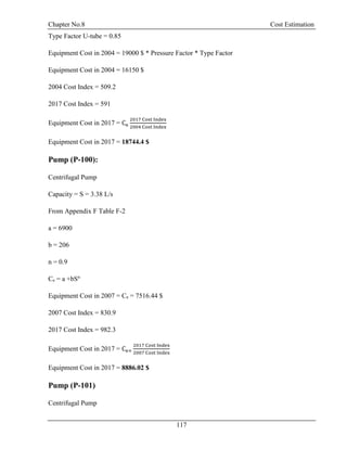 Chapter No.8 Cost Estimation
117
Type Factor U-tube = 0.85
Equipment Cost in 2004 = 19000 $ * Pressure Factor * Type Factor
Equipment Cost in 2004 = 16150 $
2004 Cost Index = 509.2
2017 Cost Index = 591
Equipment Cost in 2017 = Ce
2017 Cost Index
2004 Cost Index
Equipment Cost in 2017 = 18744.4 $
Pump (P-100):
Centrifugal Pump
Capacity = S = 3.38 L/s
From Appendix F Table F-2
a = 6900
b = 206
n = 0.9
Ce = a +bSn
Equipment Cost in 2007 = Ce = 7516.44 $
2007 Cost Index = 830.9
2017 Cost Index = 982.3
Equipment Cost in 2017 = Ce×
2017 Cost Index
2007 Cost Index
Equipment Cost in 2017 = 8886.02 $
Pump (P-101)
Centrifugal Pump
 