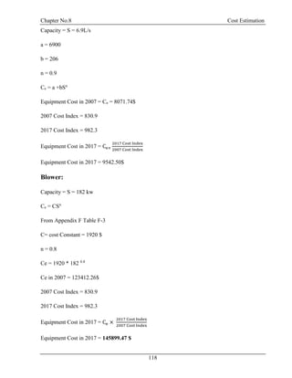 Chapter No.8 Cost Estimation
118
Capacity = S = 6.9L/s
a = 6900
b = 206
n = 0.9
Ce = a +bSn
Equipment Cost in 2007 = Ce = 8071.74$
2007 Cost Index = 830.9
2017 Cost Index = 982.3
Equipment Cost in 2017 = Ce×
2017 Cost Index
2007 Cost Index
Equipment Cost in 2017 = 9542.50$
Blower:
Capacity = S = 182 kw
Ce = CSn
From Appendix F Table F-3
C= cost Constant = 1920 $
n = 0.8
Ce = 1920 * 182 0.8
Ce in 2007 = 123412.26$
2007 Cost Index = 830.9
2017 Cost Index = 982.3
Equipment Cost in 2017 = Ce ×
2017 Cost Index
2007 Cost Index
Equipment Cost in 2017 = 145899.47 $
 