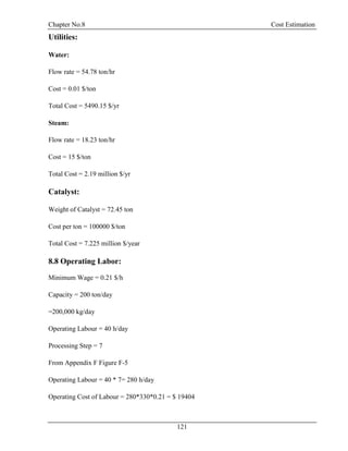 Chapter No.8 Cost Estimation
121
Utilities:
Water:
Flow rate = 54.78 ton/hr
Cost = 0.01 $/ton
Total Cost = 5490.15 $/yr
Steam:
Flow rate = 18.23 ton/hr
Cost = 15 $/ton
Total Cost = 2.19 million $/yr
Catalyst:
Weight of Catalyst = 72.45 ton
Cost per ton = 100000 $/ton
Total Cost = 7.225 million $/year
8.8 Operating Labor:
Minimum Wage = 0.21 $/h
Capacity = 200 ton/day
=200,000 kg/day
Operating Labour = 40 h/day
Processing Step = 7
From Appendix F Figure F-5
Operating Labour = 40 * 7= 280 h/day
Operating Cost of Labour = 280*330*0.21 = $ 19404
 