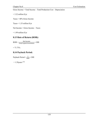 Chapter No.8 Cost Estimation
124
Gross Income = Total Income – Total Production Cost – Depreciation
= 3.32 million $/yr
Taxes = 40% Gross Income
Taxes = 1.33 million $/yr
Net Income = Gross Income – Taxes
= 1.99 million $/yr
8.13 Rate of Return (ROR):
ROR =
Net Income
Total Capital Investment
∗ 100
= 71.73%
8.14 Payback Period:
Payback Period =
1
ROR
∗ 100
= 1.39years [19]
 