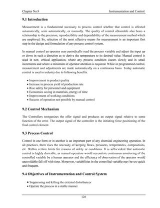 Chapter No.9 Instrumentation and Control
126
9.1 Introduction
Measurement is a fundamental necessary to process control whether that control is affected
automatically, semi automatically, or manually. The quality of control obtainable also bears a
relationship to the precision, reproducibility and dependability of the measurement method which
are employed. So, selection of the most effective means for measurement is an important first
step in the design and formulation of any process control system.
In manual control an operator may periodically read the process variable and adjust the input up
or down in such a direction as to derive the temperature to its desired value. Manual control is
used in non- critical application, where any process condition occurs slowly and in small
increments and where a minimum of operator attention is required. While in programmed control,
measurement and adjustments are made automatically on a continuous basis. Today automatic
control is used in industry due to following benefits.
 Improvement in product quality
 Increase in process yield of production rate
 Rise safety for personnel and equipment
 Economics saving in materials, energy of time
 Improvement of working conditions
 Success of operation not possible by manual control
9.2 Control Mechanism
The Controllers reorganizes the offer signal and produces an output signal relative to some
function of the error. The output signal of the controller is the initiating force positioning of the
final control element.
9.3 Process Control
Control in one form or in another is an important part of any chemical engineering operation. In
all practices, there rises the necessity of keeping flows, pressures, temperatures, compositions,
etc. Within certain limits for reasons of safety or conditions. It is self-evident that automatic
control is highly desirable, as manual operation would necessitate continuous monitoring of the
controlled variable by a human operator and the efficiency of observation of the operator would
unavoidable fall off with time. Moreover, variabilities in the controlled variable may be too quick
and frequent.
9.4 Objectives of Instrumentation and Control System
 Suppressing and killing the external disturbances
 Operate the process in a stable manner
 