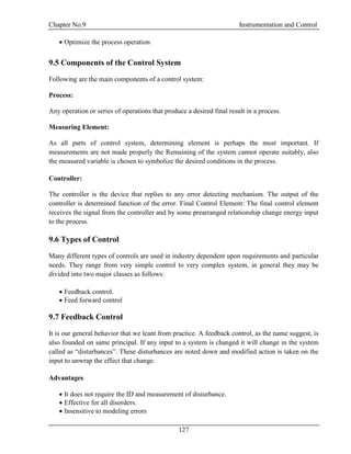 Chapter No.9 Instrumentation and Control
127
 Optimize the process operation
9.5 Components of the Control System
Following are the main components of a control system:
Process:
Any operation or series of operations that produce a desired final result in a process.
Measuring Element:
As all parts of control system, determining element is perhaps the most important. If
measurements are not made properly the Remaining of the system cannot operate suitably, also
the measured variable is chosen to symbolize the desired conditions in the process.
Controller:
The controller is the device that replies to any error detecting mechanism. The output of the
controller is determined function of the error. Final Control Element: The final control element
receives the signal from the controller and by some prearranged relationship change energy input
to the process.
9.6 Types of Control
Many different types of controls are used in industry dependent upon requirements and particular
needs. They range from very simple control to very complex system, in general they may be
divided into two major classes as follows:
 Feedback control.
 Feed forward control
9.7 Feedback Control
It is our general behavior that we leant from practice. A feedback control, as the name suggest, is
also founded on same principal. If any input to a system is changed it will change in the system
called as “disturbances”. These disturbances are noted down and modified action is taken on the
input to unwrap the effect that change.
Advantages
 It does not require the ID and measurement of disturbance.
 Effective for all disorders.
 Insensitive to modeling errors
 