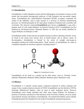 Chapter No.1 Introduction
2
1.1 Introduction
Formaldehyde is widely abundant in nature and the anthropogenic environments owing to several
natural and non-natural decomposition pathways of both biological and non-natural organic
matter. Formaldehyde, also called Methanal (formulated HCHO), an organic compound, the
modest of the aldehydes, used in huge amounts in a diversity of chemical manufacturing
processes. It is formed principally by the vapor-phase oxidation of methanol and is normally sold
as formalin. The chemical compound formaldehyde (also known as methanal) is a gas with a
pungent smell. It is the modest aldehyde. Its chemical formula is H2CO. Formaldehyde was first
produced by the Russian chemist Aleksandr Butlerov in 1859 but was finally identified by
August Wilhelm von Hofmann in 1868.
Formaldehyde readily results from the incomplete burning of carbon-containing materials. It may
be found in the smoke from forestry fires, in vehicle exhaust, and in tobacco smoke. In
the atmosphere, formaldehyde is formed by the action of sunlight and oxygen on
atmospheric methane and further hydrocarbons. Small amounts of formaldehyde are made as
a metabolic byproduct in maximum organisms, including humans.[1]
Figure 1.1: Formaldehyde Formula
Formaldehyde can be listed on a product tag by other names, such as: Formalin, Formic
aldehyde, Methanediol, Methanal, Methyl aldehyde, Methylene glycol, Methylene oxide.
1.2 History:
Formaldehyde is a naturally arising organic compound composed of carbon, hydrogen and
oxygen. It has a modest chemical structure of CH2O. Formaldehyde was first defined in 1859 by
Alexander Mikhailovich Butlerov when he tried to make methylene glycol. However,
formaldehyde wasn’t finally identified until 1868, when August Wilhelm von Hofmann, a
professor of chemistry and director of the laboratory of the University of Berlin, set out to clearly
create both the structure and identity of formaldehyde. The method that Hoffman used to identify
formaldehyde placed the foundation for the modern formaldehyde manufacturing process.
 