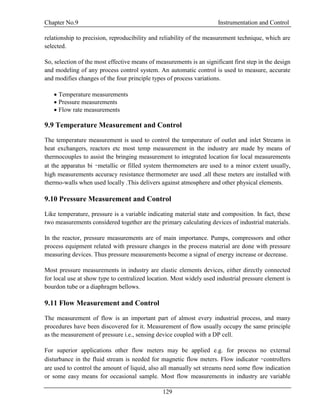 Chapter No.9 Instrumentation and Control
129
relationship to precision, reproducibility and reliability of the measurement technique, which are
selected.
So, selection of the most effective means of measurements is an significant first step in the design
and modeling of any process control system. An automatic control is used to measure, accurate
and modifies changes of the four principle types of process variations.
 Temperature measurements
 Pressure measurements
 Flow rate measurements
9.9 Temperature Measurement and Control
The temperature measurement is used to control the temperature of outlet and inlet Streams in
heat exchangers, reactors etc most temp measurement in the industry are made by means of
thermocouples to assist the bringing measurement to integrated location for local measurements
at the apparatus bi –metallic or filled system thermometers are used to a minor extent usually,
high measurements accuracy resistance thermometer are used .all these meters are installed with
thermo-walls when used locally .This delivers against atmosphere and other physical elements.
9.10 Pressure Measurement and Control
Like temperature, pressure is a variable indicating material state and composition. In fact, these
two measurements considered together are the primary calculating devices of industrial materials.
In the reactor, pressure measurements are of main importance. Pumps, compressors and other
process equipment related with pressure changes in the process material are done with pressure
measuring devices. Thus pressure measurements become a signal of energy increase or decrease.
Most pressure measurements in industry are elastic elements devices, either directly connected
for local use at show type to centralized location. Most widely used industrial pressure element is
bourdon tube or a diaphragm bellows.
9.11 Flow Measurement and Control
The measurement of flow is an important part of almost every industrial process, and many
procedures have been discovered for it. Measurement of flow usually occupy the same principle
as the measurement of pressure i.e., sensing device coupled with a DP cell.
For superior applications other flow meters may be applied e.g. for process no external
disturbance in the fluid stream is needed for magnetic flow meters. Flow indicator –controllers
are used to control the amount of liquid, also all manually set streams need some flow indication
or some easy means for occasional sample. Most flow measurements in industry are variable
 
