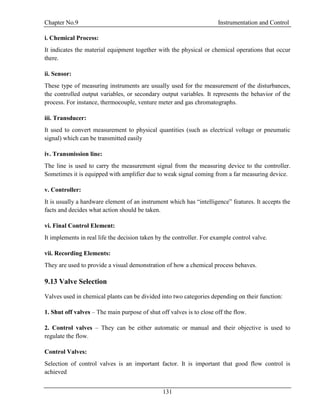 Chapter No.9 Instrumentation and Control
131
i. Chemical Process:
It indicates the material equipment together with the physical or chemical operations that occur
there.
ii. Sensor:
These type of measuring instruments are usually used for the measurement of the disturbances,
the controlled output variables, or secondary output variables. It represents the behavior of the
process. For instance, thermocouple, venture meter and gas chromatographs.
iii. Transducer:
It used to convert measurement to physical quantities (such as electrical voltage or pneumatic
signal) which can be transmitted easily
iv. Transmission line:
The line is used to carry the measurement signal from the measuring device to the controller.
Sometimes it is equipped with amplifier due to weak signal coming from a far measuring device.
v. Controller:
It is usually a hardware element of an instrument which has “intelligence” features. It accepts the
facts and decides what action should be taken.
vi. Final Control Element:
It implements in real life the decision taken by the controller. For example control valve.
vii. Recording Elements:
They are used to provide a visual demonstration of how a chemical process behaves.
9.13 Valve Selection
Valves used in chemical plants can be divided into two categories depending on their function:
1. Shut off valves – The main purpose of shut off valves is to close off the flow.
2. Control valves – They can be either automatic or manual and their objective is used to
regulate the flow.
Control Valves:
Selection of control valves is an important factor. It is important that good flow control is
achieved
 