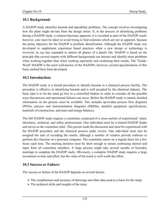 Chapter No.10 Hazop Study
135
10.1 Background:
A HAZOP study identifies hazards and operability problems. The concept involves investigating
how the plant might deviate from the design intent. If, in the process of identifying problems
during a HAZOP study, a solution becomes apparent, it is recorded as part of the HAZOP result;
however, care must be taken to avoid trying to find solutions which are not so apparent, because
the prime objective for the HAZOP is problem identification. Although the HAZOP study was
developed to supplement experience based practices when a new design or technology is
involved, its use has expanded to almost all phases of a plant's life. HAZOP is based on the
principle that several experts with different backgrounds can interact and identify more problems
when working together than when working separately and combining their results. The "Guide-
Word" HAZOP is the most well-known of the HAZOPs; however, several specializations of this
basic method have been developed.
10.2 Introduction:
The HAZOP study is a formal procedure to identify hazards in a chemical process facility. The
procedure is effective in identifying hazards and is well accepted by the chemical industry. The
basic idea is to let the mind go free in a controlled fashion in order to consider all the possible
ways that process and operational failures can occur. Before the HAZOP study is started, detailed
information on the process must be available. This includes up-to-date process flow diagrams
(PFDs), process and instrumentation diagrams (P&IDs), detailed equipment specifications,
materials of construction, and mass and energy balances.
The full HAZOP study requires a committee composed of a cross-section of experienced ' plant,
laboratory, technical, and safety professionals. One individual must be a trained HAZOP leader
and serves as the committee chair. This person leads the discussion and must be experienced with
the HAZOP procedure and the chemical process under review. One individual must also be
assigned the task of recording the results, although a number of vendors provide software to
perform this function on a personal computer. The committee meets on a regular basis for a few
hours each time. The meeting duration must be short enough to ensure continuing interest and
input from all committee members. A large process might take several months of biweekly
meetings to complete the HAZOP study. Obviously, a complete HAZOP study requires a large
investment in time and effort, but the value of the result is well worth the effort.
10.3 Success or Failure:
The success or failure of the HAZOP depends on several factors.
 The completeness and accuracy of drawings and other data used as a basis for the study.
 The technical skills and insights of the team.
 