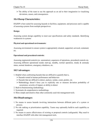 Chapter No.10 Hazop Study
136
 The ability of the team to use the approach as an aid to their imagination in visualizing
deviations, causes, and consequences.
10.4 Hazop Characteristics:
HAZOP is best suited for assessing hazards in facilities, equipment, and processes and is capable
of assessing systems from multiple perspectives:
Design:
Assessing system design capability to meet user specifications and safety standards. Identifying
weaknesses in systems
Physical and operational environments:
Assessing environment to ensure system is appropriately situated, supported, serviced, contained,
etc.
Operational and procedural controls:
Assessing engineered controls (ex: automation), sequences of operations, procedural controls etc.
Assessing different operational modes start-up, standby, normal operation, steady & unsteady
states, normal shutdown, emergency shutdown, etc.
10.5 Advantages:
1. Helpful when confronting hazards that are difficult to quantify that is,
 Hazards rooted in human performance and behaviors
 Hazards that are difficult to detect, analyze, isolate, count, predict, etc.
 Methodology doesn’t force you to explicitly rate or measure deviation probability of
occurrence, severity of impact, or ability to detect
2. Built-in brainstorming methodology.
3. Systematic & comprehensive methodology.
4. More simple and intuitive than other commonly used risk management tools.
10.6 Disadvantages:
1. No means to assess hazards involving interactions between different parts of a system or
process.
2. No risk ranking or prioritization capability. Teams may optionally build-in such capability as
required.
3. No means to assess effectiveness of existing or proposed controls (safeguards). May need to
interface HAZOP with other risk management tools.
 