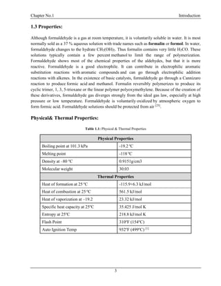 Chapter No.1 Introduction
3
1.3 Properties:
Although formaldehyde is a gas at room temperature, it is voluntarily soluble in water. It is most
normally sold as a 37 % aqueous solution with trade names such as formalin or formol. In water,
formaldehyde changes to the hydrate CH2(OH)2. Thus formalin contains very little H2CO. These
solutions typically contain a few percent methanol to limit the range of polymerization.
Formaldehyde shows most of the chemical properties of the aldehydes, but that it is more
reactive. Formaldehyde is a good electrophile. It can contribute in electrophilic aromatic
substitution reactions with aromatic compounds and can go through electrophilic addition
reactions with alkenes. In the existence of basic catalysts, formaldehyde go through a Cannizaro
reaction to produce formic acid and methanol. Formalin reversibly polymerizes to produce its
cyclic trimer, 1, 3, 5-trioxane or the linear polymer polyoxymethylene. Because of the creation of
these derivatives, formaldehyde gas diverges strongly from the ideal gas law, especially at high
pressure or low temperature. Formaldehyde is voluntarily oxidized by atmospheric oxygen to
form formic acid. Formaldehyde solutions should be protected from air [25]
.
Physical& Thermal Properties:
Table 1.1: Physical & Thermal Properties
Physical Properties
Boiling point at 101.3 kPa -19.2 o
C
Melting point -118 o
C
Density at –80 o
C 0.9151g/cm3
Molecular weight 30.03
Thermal Properties
Heat of formation at 25 o
C -115.9+6.3 kJ/mol
Heat of combustion at 25 o
C 561.5 kJ/mol
Heat of vaporization at –19.2 23.32 kJ/mol
Specific heat capacity at 25o
C 35.425 J/mol K
Entropy at 25o
C 218.8 kJ/mol K
Flash Point 310o
F (154o
C)
Auto Ignition Temp 932o
F (499o
C) [1]
 