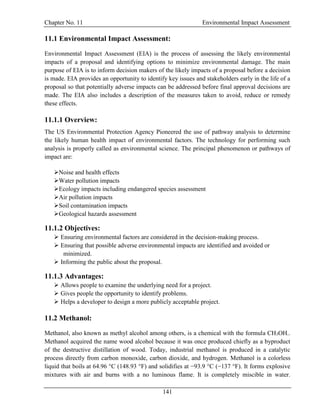 Chapter No. 11 Environmental Impact Assessment
141
11.1 Environmental Impact Assessment:
Environmental Impact Assessment (EIA) is the process of assessing the likely environmental
impacts of a proposal and identifying options to minimize environmental damage. The main
purpose of EIA is to inform decision makers of the likely impacts of a proposal before a decision
is made. EIA provides an opportunity to identify key issues and stakeholders early in the life of a
proposal so that potentially adverse impacts can be addressed before final approval decisions are
made. The EIA also includes a description of the measures taken to avoid, reduce or remedy
these effects.
11.1.1 Overview:
The US Environmental Protection Agency Pioneered the use of pathway analysis to determine
the likely human health impact of environmental factors. The technology for performing such
analysis is properly called as environmental science. The principal phenomenon or pathways of
impact are:
Noise and health effects
Water pollution impacts
Ecology impacts including endangered species assessment
Air pollution impacts
Soil contamination impacts
Geological hazards assessment
11.1.2 Objectives:
 Ensuring environmental factors are considered in the decision-making process.
 Ensuring that possible adverse environmental impacts are identified and avoided or
minimized.
 Informing the public about the proposal.
11.1.3 Advantages:
 Allows people to examine the underlying need for a project.
 Gives people the opportunity to identify problems.
 Helps a developer to design a more publicly acceptable project.
11.2 Methanol:
Methanol, also known as methyl alcohol among others, is a chemical with the formula CH3OH..
Methanol acquired the name wood alcohol because it was once produced chiefly as a byproduct
of the destructive distillation of wood. Today, industrial methanol is produced in a catalytic
process directly from carbon monoxide, carbon dioxide, and hydrogen. Methanol is a colorless
liquid that boils at 64.96 °C (148.93 °F) and solidifies at −93.9 °C (−137 °F). It forms explosive
mixtures with air and burns with a no luminous flame. It is completely miscible in water.
 