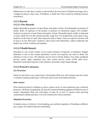 Chapter No. 11 Environmental Impact Assessment
142
Methanol has an odor that is similar to ethyl alcohol, the intoxicant of alcoholic beverages, but is
a dangerous poison; many cases of blindness or death have been caused by drinking mixtures
containing it.
11.2.1 Hazard:
11.2.1.1 Fire Hazards:
Highly flammable in presence of open flames and sparks, of heat. Non-flammable in presence of
shocks. Risks of explosion of the product in presence of mechanical impact: Not available.
Explosive in presence of open flames and sparks, of heat. Flammable liquid, soluble or dispersed
in water. Small Fire Use Dry chemical powder. Large Fire: Use alcohol foam, water spray or fog.
Explosive in the form of vapor when exposed to heat or flame. Forms an explosive mixture with
air due to its low flash point. Explosive when mixed with Chloroform, sodium methoxide and
diethyl zinc. It boils violently and explodes.
11.2.1.2 Health Hazard:
Hazardous in case of skin contact, of eye contact (irritant), of ingestion, of inhalation. Slightly
hazardous in case of skin contact (permeator). Severe over-exposure can result in death. The
substance is toxic to eyes. The substance may be toxic to blood, kidneys, liver, brain, peripheral
nervous system, upper respiratory tract, skin, central nervous system (CNS), optic nerve.
Repeated or prolonged exposure to the substance can produce target organs damage.
11.2.2 Protective measures
Eye Protection:
Check for and remove any contact lenses. Immediately flush eyes with running water for at least
15 minutes, keeping eyelids open. Cold water may be used. Get medical attention.
Skin Contact:
Wear chemical protective clothing e.g. gloves, aprons, boots. In some operations wear a chemical
protective, full-body encapsulating suit and self-contained breathing apparatus (SCBA).In case of
contact, immediately flush skin with plenty of water for at least 15 minutes while removing
contaminated clothing and shoes. Cover the irritated skin with an emollient.
Inhalation Protection:
If inhaled, remove to fresh air. If not breathing, give artificial respiration. If breathing is difficult,
give oxygen. Get medical attention immediately.
 