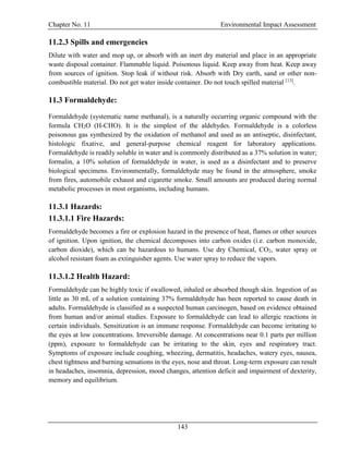 Chapter No. 11 Environmental Impact Assessment
143
11.2.3 Spills and emergencies
Dilute with water and mop up, or absorb with an inert dry material and place in an appropriate
waste disposal container. Flammable liquid. Poisonous liquid. Keep away from heat. Keep away
from sources of ignition. Stop leak if without risk. Absorb with Dry earth, sand or other non-
combustible material. Do not get water inside container. Do not touch spilled material [13]
.
11.3 Formaldehyde:
Formaldehyde (systematic name methanal), is a naturally occurring organic compound with the
formula CH2O (H-CHO). It is the simplest of the aldehydes. Formaldehyde is a colorless
poisonous gas synthesized by the oxidation of methanol and used as an antiseptic, disinfectant,
histologic fixative, and general-purpose chemical reagent for laboratory applications.
Formaldehyde is readily soluble in water and is commonly distributed as a 37% solution in water;
formalin, a 10% solution of formaldehyde in water, is used as a disinfectant and to preserve
biological specimens. Environmentally, formaldehyde may be found in the atmosphere, smoke
from fires, automobile exhaust and cigarette smoke. Small amounts are produced during normal
metabolic processes in most organisms, including humans.
11.3.1 Hazards:
11.3.1.1 Fire Hazards:
Formaldehyde becomes a fire or explosion hazard in the presence of heat, flames or other sources
of ignition. Upon ignition, the chemical decomposes into carbon oxides (i.e. carbon monoxide,
carbon dioxide), which can be hazardous to humans. Use dry Chemical, CO2, water spray or
alcohol resistant foam as extinguisher agents. Use water spray to reduce the vapors.
11.3.1.2 Health Hazard:
Formaldehyde can be highly toxic if swallowed, inhaled or absorbed though skin. Ingestion of as
little as 30 mL of a solution containing 37% formaldehyde has been reported to cause death in
adults. Formaldehyde is classified as a suspected human carcinogen, based on evidence obtained
from human and/or animal studies. Exposure to formaldehyde can lead to allergic reactions in
certain individuals. Sensitization is an immune response. Formaldehyde can become irritating to
the eyes at low concentrations. Irreversible damage. At concentrations near 0.1 parts per million
(ppm), exposure to formaldehyde can be irritating to the skin, eyes and respiratory tract.
Symptoms of exposure include coughing, wheezing, dermatitis, headaches, watery eyes, nausea,
chest tightness and burning sensations in the eyes, nose and throat. Long-term exposure can result
in headaches, insomnia, depression, mood changes, attention deficit and impairment of dexterity,
memory and equilibrium.
 