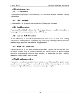 Chapter No. 11 Environmental Impact Assessment
144
11.3.2 Protective measures
11.3.2.1 Eye Protection:
Tight-fitting safety goggles or a full face shield (8-inch minimum) should be worn when handling
formaldehyde.
11.3.2.2 Foot Protection:
Closed-toed footwear is required in all laboratories with hazardous chemicals.
11.3.2.3 Hand Protection:
Concentrated formaldehyde solutions (i.e. 10% or greater) should be handled with medium or
heavyweight nitrile, neoprene, natural rubber or PVC gloves.
11.3.2.4 Skin and Body Protection:
In most laboratories, a lab coat or chemical-resistant apron should be worn when handling
formaldehyde. Further protection for the body may be necessary depending on the concentrations
of formaldehyde being used and operations being performed.
11.3.2.5 Respiratory Protection:
Researchers working in labs with formaldehyde that have exceeded the OSHA action level,
permissible exposure limit or short-term exposure limit may be required to wear respiratory
protection. All employees required to wear respirators in laboratories must have a medical
evaluation, training and a fit test prior to use.
11.3.3 Spills and emergencies:
Evacuate the personal and secure and control entrance to area. Eliminate all the ignition source.
Absorb liquids in vermiculite, dry sand, earth, or a similar material and place into sealed
container for disposal. Ventilate and wash area after clean-up is complete [1]
.
 