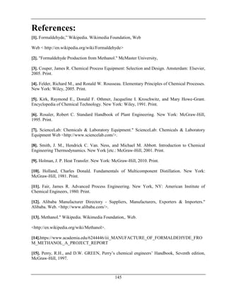 145
References:
[1]. Formaldehyde,” Wikipedia. Wikimedia Foundation, Web
Web < http://en.wikipedia.org/wiki/Formaldehyde>
[2]. "Formaldehyde Production from Methanol." McMaster University,
[3]. Couper, James R. Chemical Process Equipment: Selection and Design. Amsterdam: Elsevier,
2005. Print.
[4]. Felder, Richard M., and Ronald W. Rousseau. Elementary Principles of Chemical Processes.
New York: Wiley, 2005. Print.
[5]. Kirk, Raymond E., Donald F. Othmer, Jacqueline I. Kroschwitz, and Mary Howe-Grant.
Encyclopedia of Chemical Technology. New York: Wiley, 1991. Print.
[6]. Rosaler, Robert C. Standard Handbook of Plant Engineering. New York: McGraw-Hill,
1995. Print.
[7]. ScienceLab: Chemicals & Laboratory Equipment." ScienceLab: Chemicals & Laboratory
Equipment Web <http://www.sciencelab.com/>.
[8]. Smith, J. M., Hendrick C. Van. Ness, and Michael M. Abbott. Introduction to Chemical
Engineering Thermodynamics. New York [etc.: McGraw-Hill, 2001. Print.
[9]. Holman, J. P. Heat Transfer. New York: McGraw-Hill, 2010. Print.
[10]. Holland, Charles Donald. Fundamentals of Multicomponent Distillation. New York:
McGraw-Hill, 1981. Print.
[11]. Fair, James R. Advanced Process Engineering. New York, NY: American Institute of
Chemical Engineers, 1980. Print.
[12]. Alibaba Manufacturer Directory - Suppliers, Manufacturers, Exporters & Importers."
Alibaba. Web. <http://www.alibaba.com/>.
[13]. Methanol." Wikipedia. Wikimedia Foundation,. Web.
<http://en.wikipedia.org/wiki/Methanol>.
[14].https://www.academia.edu/6244446/iii_MANUFACTURE_OF_FORMALDEHYDE_FRO
M_METHANOL_A_PROJECT_REPORT
[15]. Perry, R.H., and D.W. GREEN, Perry’s chemical engineers’ Handbook, Seventh edition,
McGraw-Hill, 1997.
 