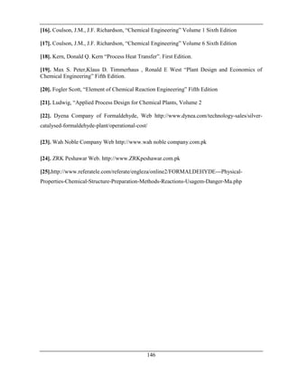 146
[16]. Coulson, J.M., J.F. Richardson, “Chemical Engineering” Volume 1 Sixth Edition
[17]. Coulson, J.M., J.F. Richardson, “Chemical Engineering” Volume 6 Sixth Edition
[18]. Kern, Donald Q. Kern “Process Heat Transfer”. First Edition.
[19]. Max S. Peter,Klaus D. Timmerhaus , Ronald E West “Plant Design and Economics of
Chemical Engineering” Fifth Edition.
[20]. Fogler Scott, “Element of Chemical Reaction Engineering” Fifth Edition
[21]. Ludwig, “Applied Process Design for Chemical Plants, Volume 2
[22]. Dyena Company of Formaldehyde, Web http://www.dynea.com/technology-sales/silver-
catalysed-formaldehyde-plant/operational-cost/
[23]. Wah Noble Company Web http://www.wah noble company.com.pk
[24]. ZRK Peshawar Web. http://www.ZRKpeshawar.com.pk
[25].http://www.referatele.com/referate/engleza/online2/FORMALDEHYDE---Physical-
Properties-Chemical-Structure-Preparation-Methods-Reactions-Usagem-Danger-Ma.php
 
