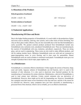 Chapter No.1 Introduction
4
1.4 Reactions of the Product:
Dehydrogenation of methanol:
𝐶𝐻3 𝑂𝐻 → 𝐻2 𝐶𝑂 + 𝐻2 Δ𝐻= +84 𝑘𝐽/𝑚𝑜𝑙
Partial oxidation of methanol:
𝐶𝐻3 𝑂𝐻 + ½ O2 → 𝐻2 𝐶𝑂 + 𝐻2 𝑂 Δ𝐻= −159 𝑘𝐽/𝑚𝑜𝑙
1.5 Industrial Applications:
Manufacturing Of Glues and Resin:
Due to the higher binding properties of formaldehyde, it is used widely in the production of glues
and resins used in cabinetry, shelving, stair systems, and in other items of home furnishing. Not
only are these glues widely effective, they are also reasonable due to the fact that formaldehyde is
easily accessible. The greatest common products produced from formaldehyde include urea
formaldehyde resin, melamine resin, and phenol formaldehyde resin. These are manufacturing by
the reaction of formaldehyde with urea, melamine, and phenol, respectively. These are strong
glues, and are used in carpentering. These resins are also mold to make different products, and
old for making insulate layers. Melamine formaldehyde resins are solid and are consumed as
paper-impregnating resins, in cover flooring, and in clear coats for automobiles. Phenol
formaldehyde resins are used as binders in structural wood panels. Formaldehyde resins give wet
strength of products that is facial wipes, paper napkins, etc.
As a Disinfectant:
Formaldehyde is a extremely effective disinfectant. It fully negates the actions of bacteria, fungi,
yeast and molds. Aqueous solution of formaldehyde can kill bacteria, and it is used in the
treatment of skin infections. It is also used to deactivate toxic bacterial products for the
manufacturing of vaccinations for certain infections. Methylamine, a derived of formaldehyde, is
used to treat urinary tract infections. Certain current ointments also use derivatives of
formaldehyde. However, these might not be safe for longstanding use. However, formaldehyde
has a pungent scent that causes severe frustration to the nose and eyes, and this is the reason for
its restricted use. However, many companies have just been successful in manufacturing a
processed form of the chemical, which is not as irritable, yet is an effective disinfectant.
 