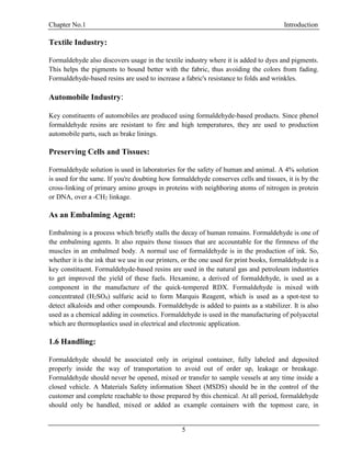 Chapter No.1 Introduction
5
Textile Industry:
Formaldehyde also discovers usage in the textile industry where it is added to dyes and pigments.
This helps the pigments to bound better with the fabric, thus avoiding the colors from fading.
Formaldehyde-based resins are used to increase a fabric's resistance to folds and wrinkles.
Automobile Industry:
Key constituents of automobiles are produced using formaldehyde-based products. Since phenol
formaldehyde resins are resistant to fire and high temperatures, they are used to production
automobile parts, such as brake linings.
Preserving Cells and Tissues:
Formaldehyde solution is used in laboratories for the safety of human and animal. A 4% solution
is used for the same. If you're doubting how formaldehyde conserves cells and tissues, it is by the
cross-linking of primary amino groups in proteins with neighboring atoms of nitrogen in protein
or DNA, over a -CH2 linkage.
As an Embalming Agent:
Embalming is a process which briefly stalls the decay of human remains. Formaldehyde is one of
the embalming agents. It also repairs those tissues that are accountable for the firmness of the
muscles in an embalmed body. A normal use of formaldehyde is in the production of ink. So,
whether it is the ink that we use in our printers, or the one used for print books, formaldehyde is a
key constituent. Formaldehyde-based resins are used in the natural gas and petroleum industries
to get improved the yield of these fuels. Hexamine, a derived of formaldehyde, is used as a
component in the manufacture of the quick-tempered RDX. Formaldehyde is mixed with
concentrated (H2SO4) sulfuric acid to form Marquis Reagent, which is used as a spot-test to
detect alkaloids and other compounds. Formaldehyde is added to paints as a stabilizer. It is also
used as a chemical adding in cosmetics. Formaldehyde is used in the manufacturing of polyacetal
which are thermoplastics used in electrical and electronic application.
1.6 Handling:
Formaldehyde should be associated only in original container, fully labeled and deposited
properly inside the way of transportation to avoid out of order up, leakage or breakage.
Formaldehyde should never be opened, mixed or transfer to sample vessels at any time inside a
closed vehicle. A Materials Safety information Sheet (MSDS) should be in the control of the
customer and complete reachable to those prepared by this chemical. At all period, formaldehyde
should only be handled, mixed or added as example containers with the topmost care, in
 
