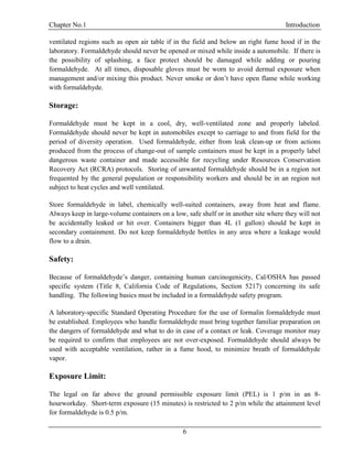Chapter No.1 Introduction
6
ventilated regions such as open air table if in the field and below an right fume hood if in the
laboratory. Formaldehyde should never be opened or mixed while inside a automobile. If there is
the possibility of splashing, a face protect should be damaged while adding or pouring
formaldehyde. At all times, disposable gloves must be worn to avoid dermal exposure when
management and/or mixing this product. Never smoke or don’t have open flame while working
with formaldehyde.
Storage:
Formaldehyde must be kept in a cool, dry, well-ventilated zone and properly labeled.
Formaldehyde should never be kept in automobiles except to carriage to and from field for the
period of diversity operation. Used formaldehyde, either from leak clean-up or from actions
produced from the process of change-out of sample containers must be kept in a properly label
dangerous waste container and made accessible for recycling under Resources Conservation
Recovery Act (RCRA) protocols. Storing of unwanted formaldehyde should be in a region not
frequented by the general population or responsibility workers and should be in an region not
subject to heat cycles and well ventilated.
Store formaldehyde in label, chemically well-suited containers, away from heat and flame.
Always keep in large-volume containers on a low, safe shelf or in another site where they will not
be accidentally leaked or hit over. Containers bigger than 4L (1 gallon) should be kept in
secondary containment. Do not keep formaldehyde bottles in any area where a leakage would
flow to a drain.
Safety:
Because of formaldehyde’s danger, containing human carcinogenicity, Cal/OSHA has passed
specific system (Title 8, California Code of Regulations, Section 5217) concerning its safe
handling. The following basics must be included in a formaldehyde safety program.
A laboratory-specific Standard Operating Procedure for the use of formalin formaldehyde must
be established. Employees who handle formaldehyde must bring together familiar preparation on
the dangers of formaldehyde and what to do in case of a contact or leak. Coverage monitor may
be required to confirm that employees are not over-exposed. Formaldehyde should always be
used with acceptable ventilation, rather in a fume hood, to minimize breath of formaldehyde
vapor.
Exposure Limit:
The legal on far above the ground permissible exposure limit (PEL) is 1 p/m in an 8-
hourworkday. Short-term exposure (15 minutes) is restricted to 2 p/m while the attainment level
for formaldehyde is 0.5 p/m.
 