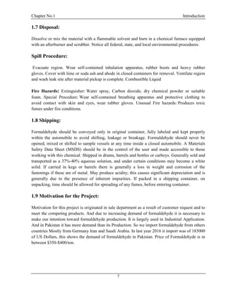 Chapter No.1 Introduction
7
1.7 Disposal:
Dissolve or mix the material with a flammable solvent and burn in a chemical furnace equipped
with an afterburner and scrubber. Notice all federal, state, and local environmental procedures.
Spill Procedure:
Evacuate region. Wear self-contained inhalation apparatus, rubber boots and heavy rubber
gloves. Cover with lime or soda ash and abode in closed containers for removal. Ventilate region
and wash leak site after material pickup is complete. Combustible Liquid
Fire Hazards: Extinguisher: Water spray, Carbon dioxide, dry chemical powder or suitable
foam. Special Procedure: Wear self-contained breathing apparatus and protective clothing to
avoid contact with skin and eyes, wear rubber gloves. Unusual Fire hazards: Produces toxic
fumes under fire conditions.
1.8 Shipping:
Formaldehyde should be conveyed only in original container, fully labeled and kept properly
within the automobile to avoid shifting, leakage or breakage. Formaldehyde should never be
opened, mixed or shifted to sample vessels at any time inside a closed automobile. A Materials
Safety Data Sheet (MSDS) should be in the control of the user and made accessible to those
working with this chemical. Shipped in drums, barrels and bottles or carboys. Generally sold and
transported as a 37%-40% aqueous solution, and under certain conditions may become a white
solid. If carried in kegs or barrels there is generally a loss in weight and corrosion of the
fastenings if these are of metal. May produce acidity; this causes significant depreciation and is
generally due to the presence of inherent impurities. If packed in a shipping container, on
unpacking, time should be allowed for spreading of any fumes, before entering container.
1.9 Motivation for the Project:
Motivation for this project is originated in sale department as a result of customer request and to
meet the competing products. And due to increasing demand of formaldehyde it is necessary to
make our intention toward formaldehyde production. It is largely used in Industrial Application.
And in Pakistan it has more demand than its Production. So we import formaldehyde from others
countries Mostly from Germany Iran and Saudi Arabia. In last year 2016 it import was of 183000
of US Dollars, this shows the demand of formaldehyde in Pakistan. Price of Formaldehyde is in
between $350-$400/ton.
 