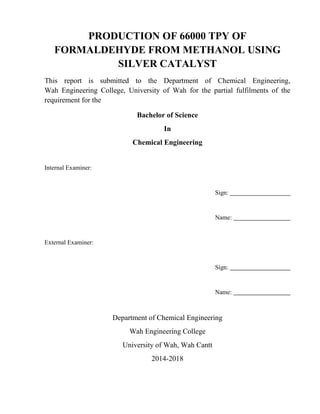 PRODUCTION OF 66000 TPY OF
FORMALDEHYDE FROM METHANOL USING
SILVER CATALYST
This report is submitted to the Department of Chemical Engineering,
Wah Engineering College, University of Wah for the partial fulfilments of the
requirement for the
Bachelor of Science
In
Chemical Engineering
Internal Examiner:
Sign:
Name:
External Examiner:
Sign:
Name:
Department of Chemical Engineering
Wah Engineering College
University of Wah, Wah Cantt
2014-2018
 