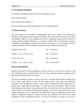 Chapter No.2 Manufacturing Process
10
2.1 Production Methods:
For making Formaldehyde there are mostly two methods are used.
Silver Catalyst Method
Metal Oxide Catalyst Method [14]
But we are interested to make formaldehyde by Silver Catalyst Method
2.2 Silver Process
The silver process for the making of formaldehyde uses a silver catalyst, over which partial
oxidation and dehydrogenation of methanol take place. The reactor feed is a mixture of air, steam
and methanol, which is on the methanol-rich side of a flammable mixture and the reaction of
oxygen is almost complete. Reactions 1, 2 are the key reactions that occur during the conversion
of methanol to formaldehyde using the silver process. Reactions 3, 4, are secondary reactions,
making by-products. Extra by-products are methyl formate, methane and formic acid.
CH3OHCH2O + H2 H = +84 kJ/mol
CH3OH + ½ O2 CH2O + H2O H = -159 kJ/mol
CH2O CO + H2 H = 12.5 kJ/mol
CH3OH + 3
/2 O2 CO2 + 2 H2O H = -674 kJ/mol [17]
Process Description:
Between 50 and 60% of the formaldehyde is made via reaction 2 and the rest by reaction 1, and
this combination gives a net exothermic result. The silver catalyzed reaction mechanism will be
discussed in more detail in the next section.
The ratio of methanol to water (as steam) in the feed is normally 60:40. Steam is added to the
feed for three main reasons. It rises the total moles present, which raises the equilibrium
conversion of the endothermic reaction 1 (this reaction is preferred by high temperature, low
pressure and a high value of total moles). A second reason for the adding of steam is that it
avoids damage to the catalyst. It stops sintering of the silver (which results in loss of activity) and
reduces the rate of creation of carbonaceous deposits on the silver (that decrease the active
region). Steam also acts as a heat sink. The predominant means of temperature control is the
addition of additional methanol or steam. However, these additions are bound by the wanted
composition of the formaldehyde product. The ratio of methanol to oxygen in the feed to
 