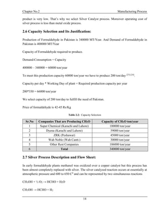 Chapter No.2 Manufacturing Process
14
product is very low. That’s why we select Silver Catalyst process. Moreover operating cost of
silver process is less than metal oxide process.
2.6 Capacity Selection and Its Justification:
Production of Formaldehyde in Pakistan is 340000 MT/Year. And Demand of Formaldehyde in
Pakistan is 400000 MT/Year
Capacity of Formaldehyde required to produce.
Demand-Consumption = Capacity
400000 – 340000 = 60000 ton/year
To meet this production capacity 60000 ton/year we have to produce 200 ton/day [23] [24]
.
Capacity per day * Working Day of plant = Required production capacity per year
200*330 = 66000 ton/year
We select capacity of 200 ton/day to fulfill the need of Pakistan.
Price of formaldehyde is 42-45 Rs/Kg
Table 2.2: Capacity Selection
Sr.No Companies That are Producing CH2O Capacity of CH2O ton/year
1 Super Chemical (Karachi and Lahore) 100000 ton/year
2 Dyena (Karachi and Lahore) 59000 ton/year
3 ZRK (Peshawar) 45000 ton/year
4 Wah Noble (Wah Cantt.) 30000 ton/year
5 Other Rest Companies 106000 ton/year
6 Total 340000 ton/year
2.7 Silver Process Description and Flow Sheet:
In early formaldehyde plants methanol was oxidized over a copper catalyst but this process has
been almost completely replaced with silver. The silver catalyzed reaction occurs at essentially at
atmospheric pressure and 600 to 650 C0
and can be represented by two simultaneous reactions
CH3OH + ½ O2 → HCHO + H2O
CH3OH → HCHO + H2
 