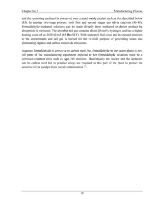 Chapter No.2 Manufacturing Process
16
and the remaining methanol is converted over a metal oxide catalyst such as that described below
(85). In another two-stage process, both first and second stages use silver catalysts (86-88).
Formaldehyde-methanol solutions can be made directly from methanol oxidation product by
absorption in methanol. The absorber tail gas contains about 20 mol% hydrogen and has a higher
heating value of ca 2420 kJ/m3 (65 Btu/SCF). With increased fuel costs and in-creased attention
to the environment and tail gas is burned for the twofold purpose of generating steam and
eliminating organic and carbon monoxide emissions.
Aqueous formaldehyde is corrosive to carbon steel, but formaldehyde in the vapor phase is not.
All parts of the manufacturing equipment exposed to hot formaldehyde solutions must be a
corrosion-resistant alloy such as type-316 stainless. Theoretically the reactor and the upstream
can be carbon steel but in practice alloys are required in this part of the plant to protect the
sensitive silver catalyst from metal contamination [5]
.
 