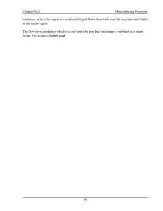 Chapter No.2 Manufacturing Processes
19
condenser, where the vapors are condensed liquid flows them back over the separator and further
to the reactor again.
The Dowtherm condenser which is a shell and tube pipe heat exchanger is operated as a steam
boiler. This steam is further used.
 