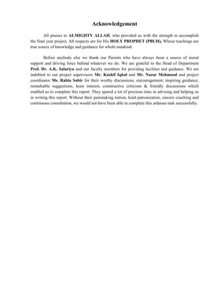Acknowledgement
All praises to ALMIGHTY ALLAH, who provided us with the strength to accomplish
the final year project. All respects are for His HOLY PROPHET (PBUH), Whose teachings are
true source of knowledge and guidance for whole mankind.
Before anybody else we thank our Parents who have always been a source of moral
support and driving force behind whatever we do. We are grateful to the Head of Department
Prof. Dr. A.K. Salariya and our faculty members for providing facilities and guidance. We are
indebted to our project supervisors Mr. Kashif Iqbal and Mr. Nazar Mehmood and project
coordinator Ms. Rabia Sabir for their worthy discussions, encouragement, inspiring guidance,
remarkable suggestions, keen interest, constructive criticism & friendly discussions which
enabled us to complete this report. They spared a lot of precious time in advising and helping us
in writing this report. Without their painstaking tuition, kind patronization, sincere coaching and
continuous consultation, we would not have been able to complete this arduous task successfully.
 