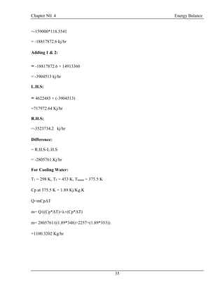 Chapter N0. 4 Energy Balance
35
=-159000*118.3541
= -18817872.6 kj/hr
Adding 1 & 2:
= -18817872.6 + 14913360
= -3904513 kj/hr
L.H.S:
= 4622485 + (-3904513)
=717972.64 Kj/hr
R.H.S:
=-3523734.2 kj/hr
Difference:
= R.H.S-L.H.S
= -2805761 Kj/hr
For Cooling Water:
T1 = 298 K, T2 = 453 K, Tmean = 375.5 K
Cp at 375.5 K = 1.89 Kj/Kg.K
Q=mCpΔT
m= Q/((Cp*ΔT)+λ+(Cp*ΔT)
m= 2805761/((1.89*348)+2257+(1.89*353))
=1100.3202 Kg/hr
 