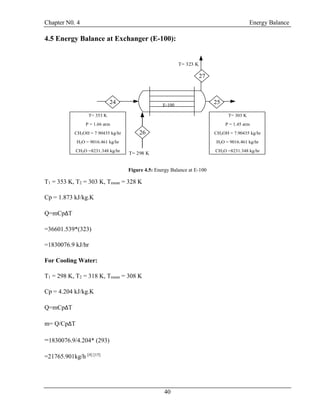 Chapter N0. 4 Energy Balance
40
4.5 Energy Balance at Exchanger (E-100):
T= 303 K
P = 1.45 atm
CH3OH = 7.90435 kg/hr
H2O = 9016.461 kg/hr
CH2O =8231.348 kg/hr
T= 353 K
P = 1.66 atm
CH3OH = 7.90435 kg/hr
H2O = 9016.461 kg/hr
CH2O =8231.348 kg/hr
T= 298 K
T= 323 K
E-100
24
26
25
27
Figure 4.5: Energy Balance at E-100
T1 = 353 K, T2 = 303 K, Tmean = 328 K
Cp = 1.873 kJ/kg.K
Q=mCpΔT
=36601.539*(323)
=1830076.9 kJ/hr
For Cooling Water:
T1 = 298 K, T2 = 318 K, Tmean = 308 K
Cp = 4.204 kJ/kg.K
Q=mCpΔT
m= Q/CpΔT
=1830076.9/4.204* (293)
=21765.901kg/h [4] [15]
 