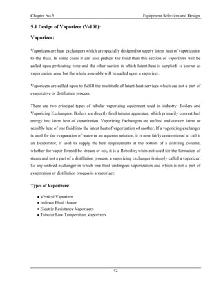 Chapter No.5 Equipment Selection and Design
42
5.1 Design of Vaporizer (V-100):
Vaporizer:
Vaporizers are heat exchangers which are specially designed to supply latent heat of vaporization
to the fluid. In some cases it can also preheat the fluid then this section of vaporizers will be
called upon preheating zone and the other section in which latent heat is supplied; is known as
vaporization zone but the whole assembly will be called upon a vaporizer.
Vaporizers are called upon to fulfill the multitude of latent-heat services which are not a part of
evaporative or distillation process.
There are two principal types of tubular vaporizing equipment used in industry: Boilers and
Vaporizing Exchangers. Boilers are directly fired tubular apparatus, which primarily convert fuel
energy into latent heat of vaporization. Vaporizing Exchangers are unfired and convert latent or
sensible heat of one fluid into the latent heat of vaporization of another. If a vaporizing exchanger
is used for the evaporation of water or an aqueous solution, it is now fairly conventional to call it
an Evaporator, if used to supply the heat requirements at the bottom of a distilling column,
whether the vapor formed be stream or not, it is a Reboiler; when not used for the formation of
steam and not a part of a distillation process, a vaporizing exchanger is simply called a vaporizer.
So any unfired exchanger in which one fluid undergoes vaporization and which is not a part of
evaporation or distillation process is a vaporizer.
Types of Vaporizers:
 Vertical Vaporizer
 Indirect Fluid Heater
 Electric Resistance Vaporizers
 Tubular Low Temperature Vaporizers
 