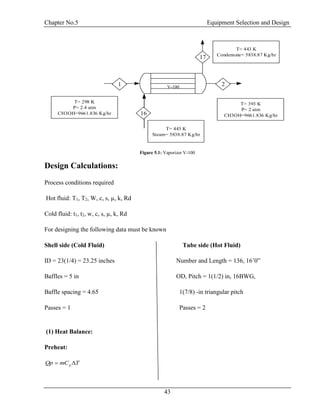 Chapter No.5 Equipment Selection and Design
43
T= 298 K
P= 2.4 atm
CH3OH=9661.836 Kg/hr
T= 393 K
P= 2 atm
CH3OH=9661.836 Kg/hr
T= 443 K
Steam= 5838.87 Kg/hr
T= 443 K
Condensate= 5838.87 Kg/hr
V-100
1
16
2
17
Figure 5.1: Vaporizer V-100
Design Calculations:
Process conditions required
Hot fluid: T1, T2, W, c, s, µ, k, Rd
Cold fluid: t1, t2, w, c, s, µ, k, Rd
For designing the following data must be known
Shell side (Cold Fluid) Tube side (Hot Fluid)
ID = 23(1/4) = 23.25 inches Number and Length = 136, 16’0”
Baffles = 5 in OD, Pitch = 1(1/2) in, 16BWG,
Baffle spacing = 4.65 1(7/8) -in triangular pitch
Passes = 1 Passes = 2
(1) Heat Balance:
Preheat:
TmCQp p 
 