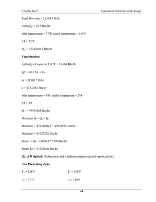 Chapter No.5 Equipment Selection and Design
44
Total flow rate = 21300.7 lb/hr
Enthalpy = 29.5 Btu/lb
Inlet temperature = 77o
F, outlet temperature = 149o
F
∆T = 72o
F
Q p = 45242686.8 Btu/hr
Vaporization:
Enthalpy of vapor at 338 o
F = 23.684 Btu/lb
mTmCvQv 
m = 21300.7 lb/hr
λ = 473.0582 Btu/lb
Inlet temperature = 149, outlet temperature = 248
∆T = 99
Q v = 49944565 Btu/hr
Methanol Q = Qp + Qv
Methanol = 45242686.8 + 49944565 Btu/hr
Methanol = 95187252 Btu/hr
Steam = Qs = 12868.87 * 880 Btu/hr
Steam Qs = 11324606 Btu/hr
(2) ∆t Weighted: (Subscript p and v indicate preheating and vaporization.)
For Preheating Zone:
T1 = 338o
F T2 = 338o
F
t1 = 77 o
F t2 = 149o
F
 