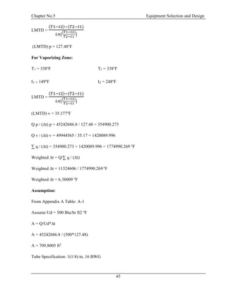 Chapter No.5 Equipment Selection and Design
45
LMTD =
(𝑇1−𝑡2)−(𝑇2−𝑡1)
𝐿𝑛[
(𝑇1−𝑡2)
𝑇2−𝑡1
]
(LMTD) p = 127.48o
F
For Vaporizing Zone:
T1 = 338o
F T2 = 338o
F
t1 = 149o
F t2 = 248o
F
LMTD =
(𝑇1−𝑡2)−(𝑇2−𝑡1)
𝐿𝑛[
(𝑇1−𝑡2)
𝑇2−𝑡1
]
(LMTD) v = 35.177o
F
Q p / (∆t) p = 45242686.8 / 127.48 = 354900.273
Q v / (∆t) v = 49944565 / 35.17 = 1420089.996
∑ q / (∆t) = 354900.273 + 1420089.996 = 1774990.269 o
F
Weighted ∆t = Q/∑ q / (∆t)
Weighted ∆t = 11324606 / 1774990.269 o
F
Weighted ∆t = 6.38009 o
F
Assumption:
From Appendix A Table: A-1
Assume Ud = 500 Btu/hr ft2 o
F
A = Q/Ud*∆t
A = 45242686.8 / (500*127.48)
A = 709.8005 ft2
Tube Specification: 1(1/4) in, 16 BWG
 