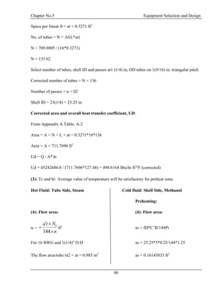 Chapter No.5 Equipment Selection and Design
46
Space per linear ft = at = 0.3271 ft2
No. of tubes = N = A/(L*at)
N = 709.8005 / (16*0.3271)
N = 135.62
Select number of tubes, shell ID and passes at1 (1/4) in, OD tubes on 1(9/16) in. triangular pitch
Corrected number of tubes = N = 136
Number of passes = n = 02
Shell ID = 23(1/4) = 23.25 in
Corrected area and overall heat transfer coefficient, UD:
From Appendix A Table: A-2
Area = A = N × L × at = 0.3271*16*136
Area = A = 711.7696 ft2
Ud = Q / A*∆t
Ud = 45242686.8 / (711.7696*127.48) = 498.6168 Btu/hr ft2o
F (corrected)
(3): Tc and tc: Average value of temperature will be satisfactory for preheat zone.
Hot Fluid: Tube Side, Steam Cold fluid: Shell Side, Methanol
Preheating:
(4): Flow area: (4): Flow area:
at =
n
Nta t



144
ft2
as = ID*C’B/144Pt
For 16 BWG and 1(1/4)” O.D as = 23.25*5*0.25/144*1.25
The flow area/tube in2 = at = 0.985 in2
as = 0.16145833 ft2
 