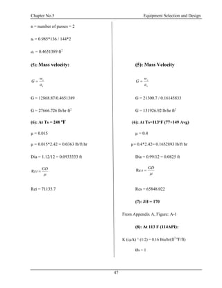 Chapter No.5 Equipment Selection and Design
47
n = number of passes = 2
at = 0.985*136 / 144*2
at = 0.4651389 ft2
(5): Mass velocity: (5): Mass Velocity
s
s
a
w
G 
s
s
a
w
G 
G = 12868.87/0.4651389 G = 21300.7 / 0.16145833
G = 27666.726 lb/hr ft2
G = 131926.92 lb/hr ft2
(6): At Ts = 248 o
F (6): At Ts=113oF (77+149 Avg)
µ = 0.015 µ = 0.4
µ = 0.015*2.42 = 0.0363 lb/ft hr µ= 0.4*2.42= 0.1652893 lb/ft hr
Dia = 1.12/12 = 0.0933333 ft Dia = 0.99/12 = 0.0825 ft

GD
t Re

GD
s Re
Ret = 71135.7 Res = 65848.022
(7): JH = 170
From Appendix A, Figure: A-1
(8): At 113 F (114API):
K (cµ/k) ^ (1/2) = 0.16 Btu/hr(ft2 o
F/ft)
Øs = 1
 