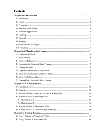 Contents
Chapter No.1, Introduction ................................................................................................……..1
1.1 Introduction ........................................................................................................................... 2
1.2 History:.................................................................................................................................. 2
1.3 Properties:.............................................................................................................................. 3
1.4 Reactions of the Product:....................................................................................................... 4
1.5 Industrial Applications: ......................................................................................................... 4
1.6 Handling: ............................................................................................................................... 5
1.7 Disposal:................................................................................................................................ 7
1.8 Shipping:................................................................................................................................ 7
1.9 Motivation for the Project: .................................................................................................... 7
1.10 Feasibility: ........................................................................................................................... 8
Chapter No.2, Manufacturing Process ..............................................................................……..9
2.1 Production Methods: ........................................................................................................... 10
2.2 Silver Process ...................................................................................................................... 10
2.3 Metal Oxide Process:........................................................................................................... 11
2.4 Comparing the Silver and Oxide Processes:........................................................................ 12
2.5 Process Selection:................................................................................................................ 13
2.6 Capacity Selection and Its Justification:.............................................................................. 14
2.7 Silver Process Description and Flow Sheet:........................................................................ 14
2.8 Metal Oxide Catalyst Process:............................................................................................. 18
2.9 Process Flow Diagram Of Silver Process:........................................................................... 21
Chapter No. 3, Material Balance........................................................................................……23
3.1 Main Reactions:................................................................................................................... 24
3.2 Capacity:.............................................................................................................................. 24
3.3 Material Balance at Vaporizer (V-100) & Mixing Point:.................................................... 24
3.4 Material Balance at Reactor (R-100):.................................................................................. 25
3.4.1 For Reaction 1: ............................................................................................................. 25
3.4.2 For Reaction 2: ............................................................................................................. 26
3.5 Material Balance at Absorber (A-100):............................................................................... 28
3.6 Material Balance at Distillation Tower (D-100): ................................................................ 29
Chapter No. 4, Energy Balance..........................................................................................……31
4.1 Energy Balance on Vaporizer (V-100):............................................................................... 32
4.2 Energy Balance at Reactor (R-100):.................................................................................... 33
 