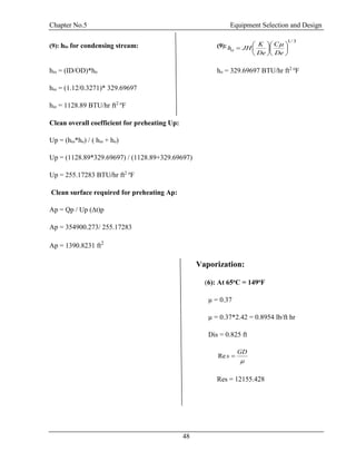Chapter No.5 Equipment Selection and Design
48
(9): hio for condensing stream: (9):
3/1













De
C
De
K
JHho

hio = (ID/OD)*ho ho = 329.69697 BTU/hr ft2 o
F
hio = (1.12/0.3271)* 329.69697
hio = 1128.89 BTU/hr ft2 o
F
Clean overall coefficient for preheating Up:
Up = (hio*ho) / ( hio + ho)
Up = (1128.89*329.69697) / (1128.89+329.69697)
Up = 255.17283 BTU/hr ft2 o
F
Clean surface required for preheating Ap:
Ap = Qp / Up (∆t)p
Ap = 354900.273/ 255.17283
Ap = 1390.8231 ft2
Vaporization:
(6): At 65oC = 149oF
µ = 0.37
µ = 0.37*2.42 = 0.8954 lb/ft hr
Dis = 0.825 ft

GD
s Re
Res = 12155.428
 