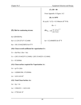 Chapter No.5 Equipment Selection and Design
49
(7): JH = 80
From Appendix A Figure: A-2
(8): At 149oF
K (cµ/k) ^ (1/2) = 0.116Btu/hr (ft2 o
F/ft)
Øs = 1
(9): hio for condensing stream: (9):
3/1













De
C
De
K
JHho

hio=(ID/OD)*ho
hio= (1.12/0.3271)* 112.4848 ho= 112.4848BTU/hr ft2 o
F
hio = 385.15144225BTU/hr ft2 o
F
(10): Clean overall coefficient for vaporization Uv:
Uv = (hio*ho) / (hio + ho)
Uv = (385.15144225*112.4848) / (385.15144225+112.4848)
Uv = 87.058966
(11): Clean surface required for Vaporization Av:
Av = qv/Uv (∆t)v
Av = 1420089.996 / 87.058966
Av = 16311.818 ft2
(12): Total Clean Surface Ac:
Ac = Ap + Av
Ac = 1390.8231 + 16311.818
Ac = 17702.641 ft2
 