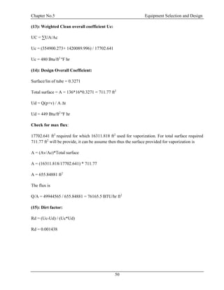 Chapter No.5 Equipment Selection and Design
50
(13): Weighted Clean overall coefficient Uc:
UC = ∑UA/Ac
Uc = (354900.273+ 1420089.996) / 17702.641
Uc = 480 Btu/ft2 o
F hr
(14): Design Overall Coefficient:
Surface/lin of tube = 0.3271
Total surface = A = 136*16*0.3271 = 711.77 ft2
Ud = Q(p+v) / A ∆t
Ud = 449 Btu/ft2 o
F hr
Check for max flux:
17702.641 ft2
required for which 16311.818 ft2
used for vaporization. For total surface required
711.77 ft2
will be provide, it can be assume then thus the surface provided for vaporization is
A = (Av/Ac)*Total surface
A = (16311.818/17702.641) * 711.77
A = 655.84881 ft2
The flux is
Q/A = 49944565 / 655.84881 = 76165.5 BTU/hr ft2
(15): Dirt factor:
Rd = (Uc-Ud) / (Uc*Ud)
Rd = 0.001438
 