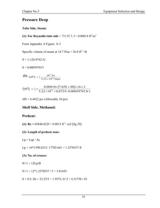 Chapter No.5 Equipment Selection and Design
51
Pressure Drop
Tube Side, Steam:
(1): For Reynolds tube side = 71135.7, f = 0.00018 ft2
/in2
From Appendix A Figure: A-3
Specific volume of steam at 14.7 Pisa = 26.8 ft2
/ lb
S = 1/ (26.8*62.5)
S = 0.000597015
(2):  
Dspt
LnfG
P t 10
2
2
1
1022.5 

   
1000597015.00.07251022.5
216087.65E0.00018
102
1


 tP
∆Pt = 6.4422 psi (Allowable 10 psi)
Shell Side, Methanol:
Preheat:
(1): Re = 65848.022f = 0.0015 ft2
/ in2 [fig 29]
(2): Length of preheat zone:
Lp = Lap / Ac
Lp = 16*1390.8231/ 17702.641 = 1.2570537 ft
(3): No. of crosses:
N+1 = 12Lp/B
N+1 = 12*1.2570537 / 5 = 3.01693
S = 0.5, Ds = 23.25/5 = 1.9375, G^2 = 6.3175E+10
 