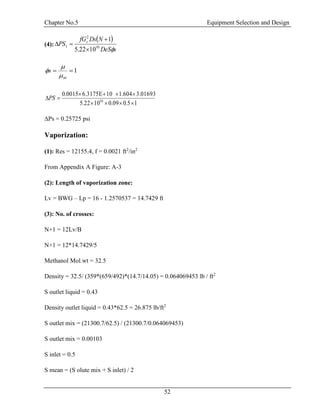 Chapter No.5 Equipment Selection and Design
52
(4):
 
sDeS
NDsfG
PS s
10
2
1
1022.5
1



1
w
s



15.009.01022.5
3.01693604.1106.3175E0015.0
10


PS
∆Ps = 0.25725 psi
Vaporization:
(1): Res = 12155.4, f = 0.0021 ft2
/in2
From Appendix A Figure: A-3
(2): Length of vaporization zone:
Lv = BWG – Lp = 16 - 1.2570537 = 14.7429 ft
(3): No. of crosses:
N+1 = 12Lv/B
N+1 = 12*14.7429/5
Methanol Mol.wt = 32.5
Density = 32.5/ (359*(659/492)*(14.7/14.05) = 0.064069453 lb / ft2
S outlet liquid = 0.43
Density outlet liquid = 0.43*62.5 = 26.875 lb/ft2
S outlet mix = (21300.7/62.5) / (21300.7/0.064069453)
S outlet mix = 0.00103
S inlet = 0.5
S mean = (S olute mix + S inlet) / 2
 