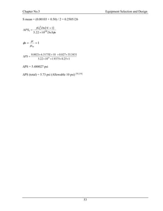 Chapter No.5 Equipment Selection and Design
53
S mean = (0.00103 + 0.50) / 2 = 0.2505126
 
sDeS
NDsfG
PS s
10
2
1
1022.5
1



1
w
s



125.09375.11022.5
3831.350.827106.3175E0.0021
10


PS
∆PS = 5.480027 psi
∆PS (total) = 5.73 psi (Allowable 10 psi) [9] [18]
 