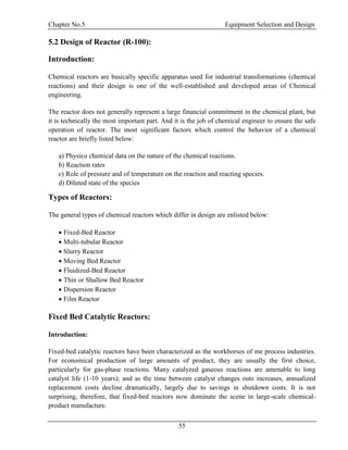 Chapter No.5 Equipment Selection and Design
55
5.2 Design of Reactor (R-100):
Introduction:
Chemical reactors are basically specific apparatus used for industrial transformations (chemical
reactions) and their design is one of the well-established and developed areas of Chemical
engineering.
The reactor does not generally represent a large financial commitment in the chemical plant, but
it is technically the most important part. And it is the job of chemical engineer to ensure the safe
operation of reactor. The most significant factors which control the behavior of a chemical
reactor are briefly listed below:
a) Physico chemical data on the nature of the chemical reactions.
b) Reaction rates
c) Role of pressure and of temperature on the reaction and reacting species.
d) Diluted state of the species
Types of Reactors:
The general types of chemical reactors which differ in design are enlisted below:
 Fixed-Bed Reactor
 Multi-tubular Reactor
 Slurry Reactor
 Moving Bed Reactor
 Fluidized-Bed Reactor
 Thin or Shallow Bed Reactor
 Dispersion Reactor
 Film Reactor
Fixed Bed Catalytic Reactors:
Introduction:
Fixed-bed catalytic reactors have been characterized as the workhorses of me process industries.
For economical production of large amounts of product, they are usually the first choice,
particularly for gas-phase reactions. Many catalyzed gaseous reactions are amenable to long
catalyst life (1-10 years); and as the time between catalyst changes outs increases, annualized
replacement costs decline dramatically, largely due to savings in shutdown costs. It is not
surprising, therefore, that fixed-bed reactors now dominate the scene in large-scale chemical-
product manufacture.
 
