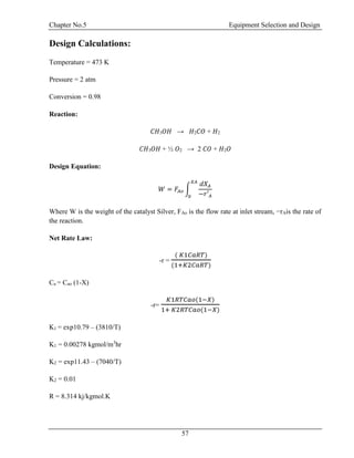 Chapter No.5 Equipment Selection and Design
57
Design Calculations:
Temperature = 473 K
Pressure = 2 atm
Conversion = 0.98
Reaction:
𝐶𝐻3 𝑂𝐻 → 𝐻2 𝐶𝑂 + 𝐻2
𝐶𝐻3 𝑂𝐻 + ½ 𝑂2 → 2 𝐶𝑂 + 𝐻2 𝑂
Design Equation:
𝑊 = 𝐹𝐴𝑜 ∫
𝑑𝑋 𝐴
−𝑟′ 𝐴
𝑋𝐴
0
Where W is the weight of the catalyst Silver, FAo is the flow rate at inlet stream, −rAis the rate of
the reaction.
Net Rate Law:
-r =
( 𝐾1𝐶𝑎𝑅𝑇)
(1+𝐾2𝐶𝑎𝑅𝑇)
Ca = Cao (1-X)
-r=
𝐾1𝑅𝑇𝐶𝑎𝑜(1−𝑋)
1+ 𝐾2𝑅𝑇𝐶𝑎𝑜(1−𝑋)
K1 = exp10.79 – (3810/T)
K1 = 0.00278 kgmol/m3
hr
K2 = exp11.43 – (7040/T)
K2 = 0.01
R = 8.314 kj/kgmol.K
 
