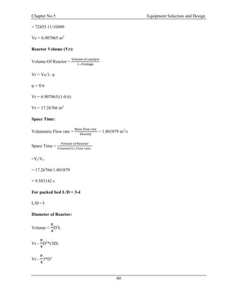 Chapter No.5 Equipment Selection and Design
60
= 72455.11/10490
Vc = 6.907065 m3
Reactor Volume (Vr):
Volume Of Reactor =
Volume of catalyst
1−Voidage
Vr = Vc/1- φ
φ = 0.6
Vr = 6.907065/(1-0.6)
Vr = 17.26766 m3
Space Time:
Volumetric Flow rate =
Mass flow rate
Density
= 1.801879 m3
/s
Space Time =
Volume of Reactor
𝑉𝑜𝑙𝑢𝑚𝑒𝑡𝑟𝑖𝑐 𝑓𝑙𝑜𝑤 𝑟𝑎𝑡𝑒
=Vr/Vo
= 17.26766/1.801879
= 9.583142 s
For packed bed L/D = 3-4
L/D =3
Diameter of Reactor:
Volume =
𝜋
4
D2
L
Vr -
𝜋
4
D2
*(3D)
Vr -
𝜋
4
3*D3
 