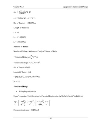 Chapter No.5 Equipment Selection and Design
61
Dia = ((𝑉𝑟∗4)
(𝜋∗3)
)^0.33
= (17.26766*4/3.14*3)^0.33
Dia of Reactor = 1.929879 m
Length of Reactor:
L = 3D
L = 3*1.929879
L = 5.789637 m
Number of Tubes:
Number of Tubes = Volume of Catalyst/Volume of Tube
=Volume of Catalyst/(
𝜋
4
*D2
*L)
Volume of Catalyst = 242.7636 ft3
Dia of Tube = 0.3937
Length Of Tube = 16 ft
= 242.7636/(3.14/4)*(0.3937)2
*16
Nt = 777
Pressure Drop:
• Using Ergon equation
Ergun’s equation (Unit Operation in Chemical Engineering by McCabe Smith 7th Edition).
Cross sectional area = 2.9236 m2
2 2
o o
2 2 3 3
s p s p
Δp 150V μ (1 ε) 1.75ρV 1 ε
= +
L D ε D ε 
   
  
      
 