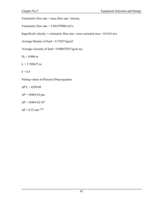 Chapter No.5 Equipment Selection and Design
62
Volumetric flow rate = mass flow rate / density
Volumetric flow rate = 1.801878906 m3/s
Superficial velocity = volumetric flow rate / cross sectional area = 0.6163 m/s
Average Density of feed = 4.73825 kg/m3
Average viscosity of feed = 0.00047035 kg/m sec
Dp = 0.004 m
L = 5.789637 m
Ɛ = 0.5
Putting values in Pressure Drop equation
∆P/L = 6299.08
∆P = 36469.42 pas
∆P = 36469.42/105
∆P = 0.32 atm [20]
 